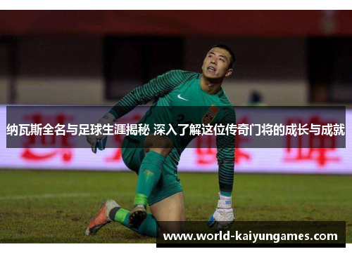 纳瓦斯全名与足球生涯揭秘 深入了解这位传奇门将的成长与成就
