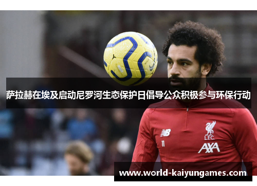 萨拉赫在埃及启动尼罗河生态保护日倡导公众积极参与环保行动