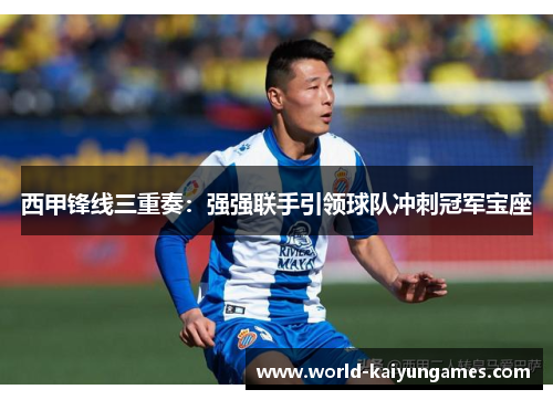 西甲锋线三重奏：强强联手引领球队冲刺冠军宝座