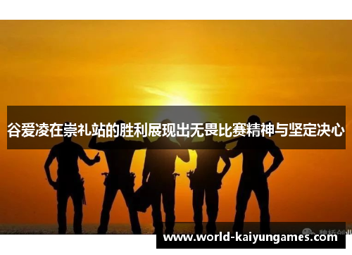 谷爱凌在崇礼站的胜利展现出无畏比赛精神与坚定决心